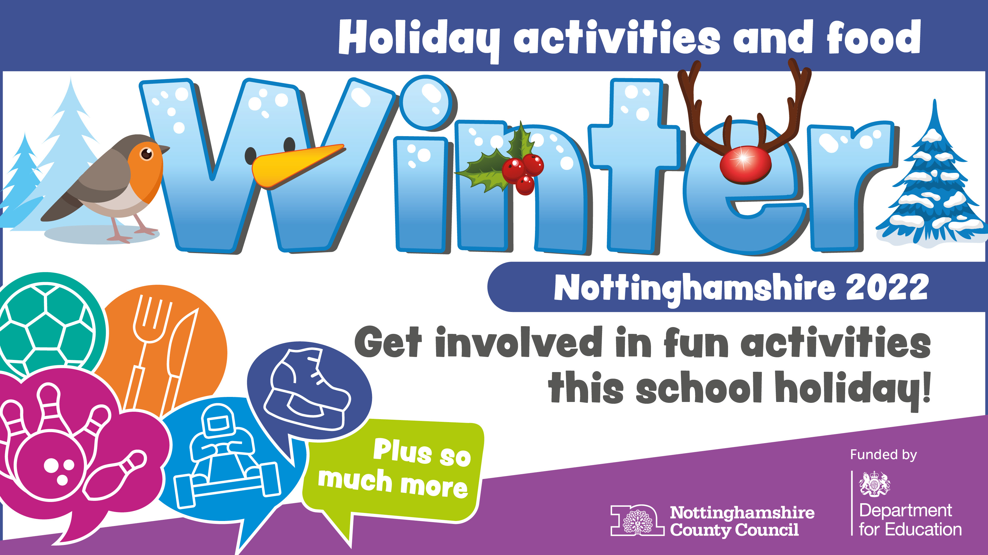 An illustrated graphic with the word ‘winter’ in large bold text and winter themed illustrations around it including a robin, holly and a Christmas tree. Other text says: Holiday activities and food, Nottinghamshire 2022. Get involved in fun activities this school holiday. Logos include Nottinghamshire County Council and Department for Education.